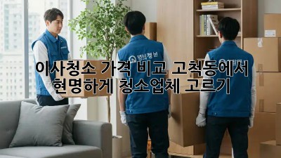 이사청소 가격 비교: 고척동에서 현명하게 청소업체 고르기